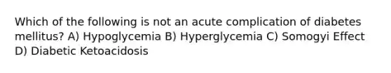 Which of the following is not an acute complication of diabetes mellitus? A) Hypoglycemia B) Hyperglycemia C) Somogyi Effect D) Diabetic Ketoacidosis