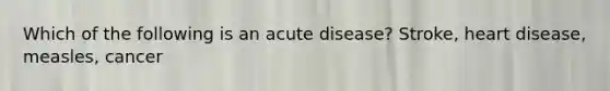 Which of the following is an acute disease? Stroke, heart disease, measles, cancer