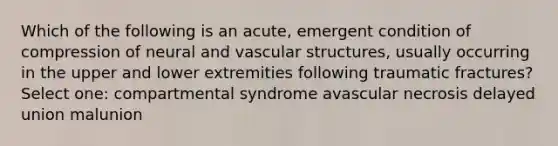 Which of the following is an acute, emergent condition of compression of neural and vascular structures, usually occurring in the upper and lower extremities following traumatic fractures? Select one: compartmental syndrome avascular necrosis delayed union malunion