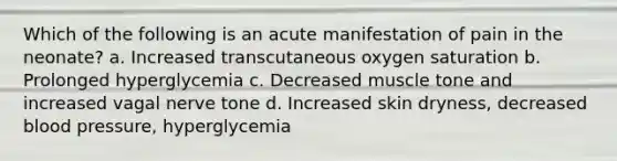 Which of the following is an acute manifestation of pain in the neonate? a. Increased transcutaneous oxygen saturation b. Prolonged hyperglycemia c. Decreased muscle tone and increased vagal nerve tone d. Increased skin dryness, decreased blood pressure, hyperglycemia