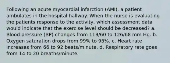 Following an acute myocardial infarction (AMI), a patient ambulates in the hospital hallway. When the nurse is evaluating the patients response to the activity, which assessment data would indicate that the exercise level should be decreased? a. Blood pressure (BP) changes from 118/60 to 126/68 mm Hg. b. Oxygen saturation drops from 99% to 95%. c. Heart rate increases from 66 to 92 beats/minute. d. Respiratory rate goes from 14 to 20 breaths/minute.