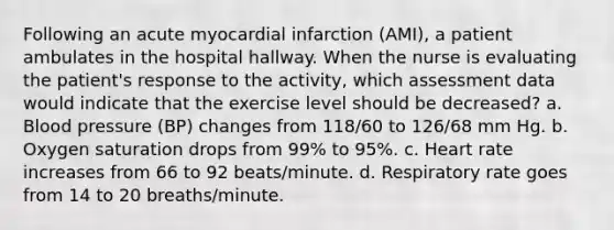 Following an acute myocardial infarction (AMI), a patient ambulates in the hospital hallway. When the nurse is evaluating the patient's response to the activity, which assessment data would indicate that the exercise level should be decreased? a. Blood pressure (BP) changes from 118/60 to 126/68 mm Hg. b. Oxygen saturation drops from 99% to 95%. c. Heart rate increases from 66 to 92 beats/minute. d. Respiratory rate goes from 14 to 20 breaths/minute.