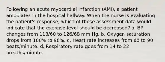 Following an acute myocardial infarction (AMI), a patient ambulates in the hospital hallway. When the nurse is evaluating the patient's response, which of these assessment data would indicate that the exercise level should be decreased? a. BP changes from 118/60 to 126/68 mm Hg. b. Oxygen saturation drops from 100% to 98%. c. Heart rate increases from 66 to 90 beats/minute. d. Respiratory rate goes from 14 to 22 breaths/minute.