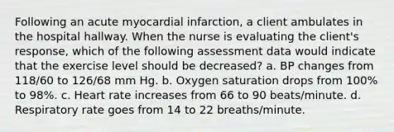 Following an acute myocardial infarction, a client ambulates in the hospital hallway. When the nurse is evaluating the client's response, which of the following assessment data would indicate that the exercise level should be decreased? a. BP changes from 118/60 to 126/68 mm Hg. b. Oxygen saturation drops from 100% to 98%. c. Heart rate increases from 66 to 90 beats/minute. d. Respiratory rate goes from 14 to 22 breaths/minute.