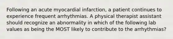 Following an acute myocardial infarction, a patient continues to experience frequent arrhythmias. A physical therapist assistant should recognize an abnormality in which of the following lab values as being the MOST likely to contribute to the arrhythmias?