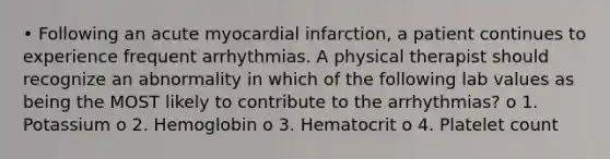 • Following an acute myocardial infarction, a patient continues to experience frequent arrhythmias. A physical therapist should recognize an abnormality in which of the following lab values as being the MOST likely to contribute to the arrhythmias? o 1. Potassium o 2. Hemoglobin o 3. Hematocrit o 4. Platelet count