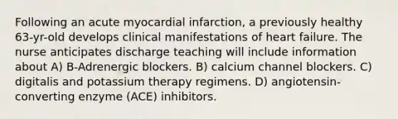 Following an acute myocardial infarction, a previously healthy 63-yr-old develops clinical manifestations of heart failure. The nurse anticipates discharge teaching will include information about A) B-Adrenergic blockers. B) calcium channel blockers. C) digitalis and potassium therapy regimens. D) angiotensin-converting enzyme (ACE) inhibitors.