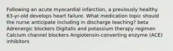 Following an acute myocardial infarction, a previously healthy 63-yr-old develops heart failure. What medication topic should the nurse anticipate including in discharge teaching? beta Adrenergic blockers Digitalis and potassium therapy regimen Calcium channel blockers Angiotensin-converting enzyme (ACE) inhibitors