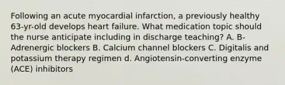 Following an acute myocardial infarction, a previously healthy 63-yr-old develops heart failure. What medication topic should the nurse anticipate including in discharge teaching? A. B-Adrenergic blockers B. Calcium channel blockers C. Digitalis and potassium therapy regimen d. Angiotensin-converting enzyme (ACE) inhibitors