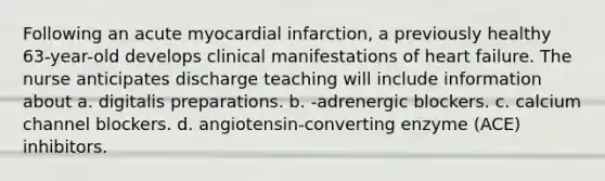 Following an acute myocardial infarction, a previously healthy 63-year-old develops clinical manifestations of heart failure. The nurse anticipates discharge teaching will include information about a. digitalis preparations. b. -adrenergic blockers. c. calcium channel blockers. d. angiotensin-converting enzyme (ACE) inhibitors.