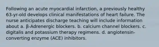 Following an acute myocardial infarction, a previously healthy 63-yr-old develops clinical manifestations of heart failure. The nurse anticipates discharge teaching will include information about a. β-Adrenergic blockers. b. calcium channel blockers. c. digitalis and potassium therapy regimens. d. angiotensin-converting enzyme (ACE) inhibitors.