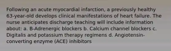 Following an acute myocardial infarction, a previously healthy 63-year-old develops clinical manifestations of heart failure. The nurse anticipates discharge teaching will include information about: a. B-Adrenergic blockers b. Calcium channel blockers c. Digitalis and potassium therapy regimens d. Angiotensin-converting enzyme (ACE) inhibitors