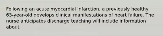 Following an acute myocardial infarction, a previously healthy 63-year-old develops clinical manifestations of heart failure. The nurse anticipates discharge teaching will include information about