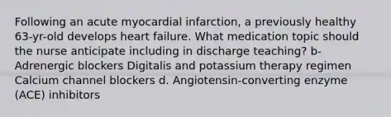 Following an acute myocardial infarction, a previously healthy 63-yr-old develops heart failure. What medication topic should the nurse anticipate including in discharge teaching? b-Adrenergic blockers Digitalis and potassium therapy regimen Calcium channel blockers d. Angiotensin-converting enzyme (ACE) inhibitors