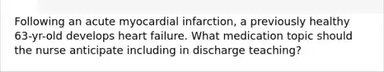 Following an acute myocardial infarction, a previously healthy 63-yr-old develops heart failure. What medication topic should the nurse anticipate including in discharge teaching?