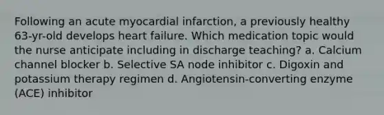 Following an acute myocardial infarction, a previously healthy 63-yr-old develops heart failure. Which medication topic would the nurse anticipate including in discharge teaching? a. Calcium channel blocker b. Selective SA node inhibitor c. Digoxin and potassium therapy regimen d. Angiotensin-converting enzyme (ACE) inhibitor