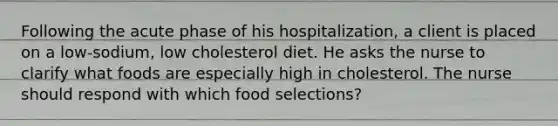 Following the acute phase of his hospitalization, a client is placed on a low-sodium, low cholesterol diet. He asks the nurse to clarify what foods are especially high in cholesterol. The nurse should respond with which food selections?