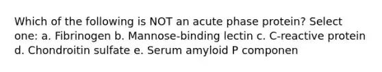 Which of the following is NOT an acute phase protein? Select one: a. Fibrinogen b. Mannose-binding lectin c. C-reactive protein d. Chondroitin sulfate e. Serum amyloid P componen