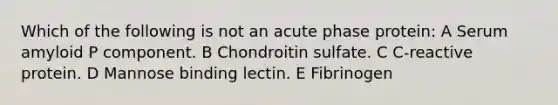 Which of the following is not an acute phase protein: A Serum amyloid P component. B Chondroitin sulfate. C C-reactive protein. D Mannose binding lectin. E Fibrinogen