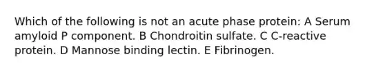 Which of the following is not an acute phase protein: A Serum amyloid P component. B Chondroitin sulfate. C C-reactive protein. D Mannose binding lectin. E Fibrinogen.