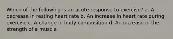 Which of the following is an acute response to exercise? a. A decrease in resting heart rate b. An increase in heart rate during exercise c. A change in body composition d. An increase in the strength of a muscle