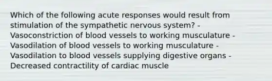 Which of the following acute responses would result from stimulation of the sympathetic nervous system? - Vasoconstriction of blood vessels to working musculature - Vasodilation of blood vessels to working musculature - Vasodilation to blood vessels supplying digestive organs - Decreased contractility of cardiac muscle