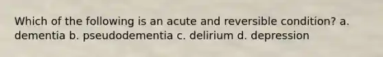 Which of the following is an acute and reversible condition? a. dementia b. pseudodementia c. delirium d. depression