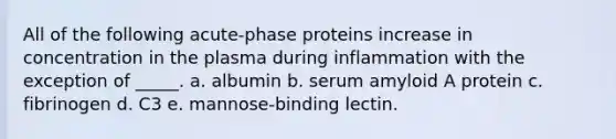 All of the following acute-phase proteins increase in concentration in the plasma during inflammation with the exception of _____. a. albumin b. serum amyloid A protein c. fibrinogen d. C3 e. mannose-binding lectin.