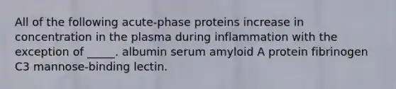 All of the following acute-phase proteins increase in concentration in the plasma during inflammation with the exception of _____. albumin serum amyloid A protein fibrinogen C3 mannose-binding lectin.