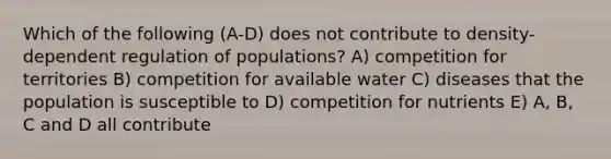 Which of the following (A-D) does not contribute to density-dependent regulation of populations? A) competition for territories B) competition for available water C) diseases that the population is susceptible to D) competition for nutrients E) A, B, C and D all contribute