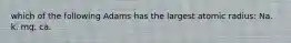 which of the following Adams has the largest atomic radius: Na. k. mg. ca.