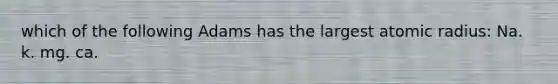 which of the following Adams has the largest atomic radius: Na. k. mg. ca.