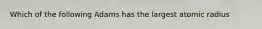 Which of the following Adams has the largest atomic radius