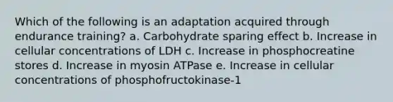 Which of the following is an adaptation acquired through endurance training? a. Carbohydrate sparing effect b. Increase in cellular concentrations of LDH c. Increase in phosphocreatine stores d. Increase in myosin ATPase e. Increase in cellular concentrations of phosphofructokinase-1