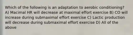 Which of the following is an adaptation to aerobic conditioning? A) Macimal HR will decrease at maximal effort exercise B) CO will increase during submaximal effort exercise C) Lactic production will decrease during submaximal effort exercise D) All of the above