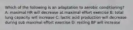 Which of the following is an adaptation to aerobic conditioning? A: maximal HR will decrease at maximal effort exercise B: total lung capacity will increase C: lactic acid production will decrease during sub maximal effort exercise D: resting BP will increase