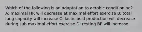 Which of the following is an adaptation to aerobic conditioning? A: maximal HR will decrease at maximal effort exercise B: total lung capacity will increase C: lactic acid production will decrease during sub maximal effort exercise D: resting BP will increase