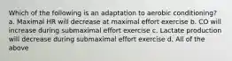 Which of the following is an adaptation to aerobic conditioning? a. Maximal HR will decrease at maximal effort exercise b. CO will increase during submaximal effort exercise c. Lactate production will decrease during submaximal effort exercise d. All of the above