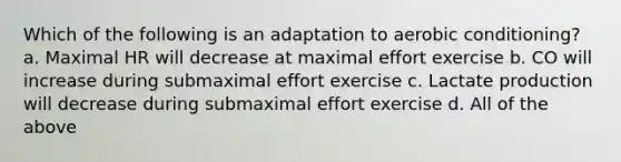 Which of the following is an adaptation to aerobic conditioning? a. Maximal HR will decrease at maximal effort exercise b. CO will increase during submaximal effort exercise c. Lactate production will decrease during submaximal effort exercise d. All of the above