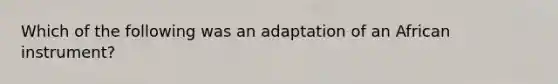 Which of the following was an adaptation of an African instrument?