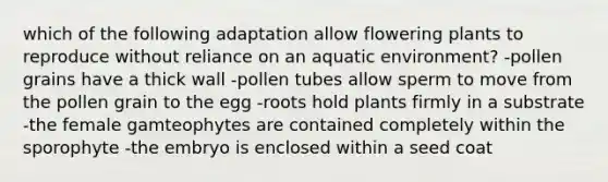 which of the following adaptation allow flowering plants to reproduce without reliance on an aquatic environment? -pollen grains have a thick wall -pollen tubes allow sperm to move from the pollen grain to the egg -roots hold plants firmly in a substrate -the female gamteophytes are contained completely within the sporophyte -the embryo is enclosed within a seed coat