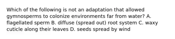 Which of the following is not an adaptation that allowed gymnosperms to colonize environments far from water? A. flagellated sperm B. diffuse (spread out) root system C. waxy cuticle along their leaves D. seeds spread by wind