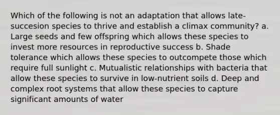 Which of the following is not an adaptation that allows late-succesion species to thrive and establish a climax community? a. Large seeds and few offspring which allows these species to invest more resources in reproductive success b. Shade tolerance which allows these species to outcompete those which require full sunlight c. Mutualistic relationships with bacteria that allow these species to survive in low-nutrient soils d. Deep and complex root systems that allow these species to capture significant amounts of water