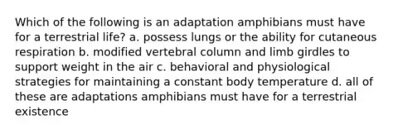 Which of the following is an adaptation amphibians must have for a terrestrial life? a. possess lungs or the ability for cutaneous respiration b. modified vertebral column and limb girdles to support weight in the air c. behavioral and physiological strategies for maintaining a constant body temperature d. all of these are adaptations amphibians must have for a terrestrial existence