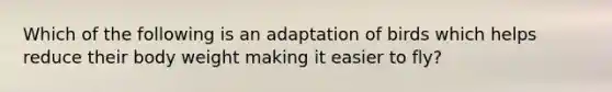 Which of the following is an adaptation of birds which helps reduce their body weight making it easier to fly?