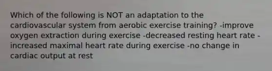 Which of the following is NOT an adaptation to the cardiovascular system from aerobic exercise training? -improve oxygen extraction during exercise -decreased resting heart rate -increased maximal heart rate during exercise -no change in cardiac output at rest