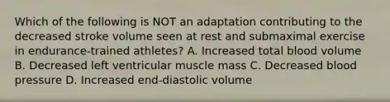 Which of the following is NOT an adaptation contributing to the decreased stroke volume seen at rest and submaximal exercise in endurance-trained athletes? A. Increased total blood volume B. Decreased left ventricular muscle mass C. Decreased blood pressure D. Increased end-diastolic volume