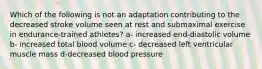 Which of the following is not an adaptation contributing to the decreased stroke volume seen at rest and submaximal exercise in endurance-trained athletes? a- increased end-diastolic volume b- increased total blood volume c- decreased left ventricular muscle mass d-decreased blood pressure