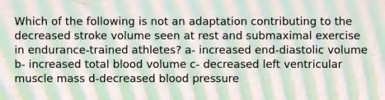 Which of the following is not an adaptation contributing to the decreased stroke volume seen at rest and submaximal exercise in endurance-trained athletes? a- increased end-diastolic volume b- increased total blood volume c- decreased left ventricular muscle mass d-decreased blood pressure