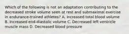 Which of the following is not an adaptation contributing to the decreased stroke volume seen at rest and submaximal exercise in endurance-trained athletes? A. Increased total blood volume B. Increased end-diastolic volume C. Decreased left ventricle muscle mass D. Decreased blood pressure